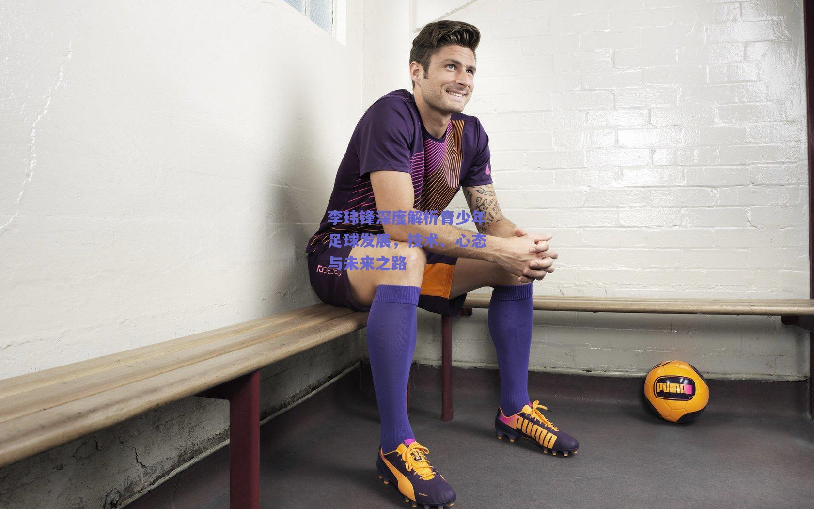 李玮锋深度解析青少年足球发展，技术、心态与未来之路