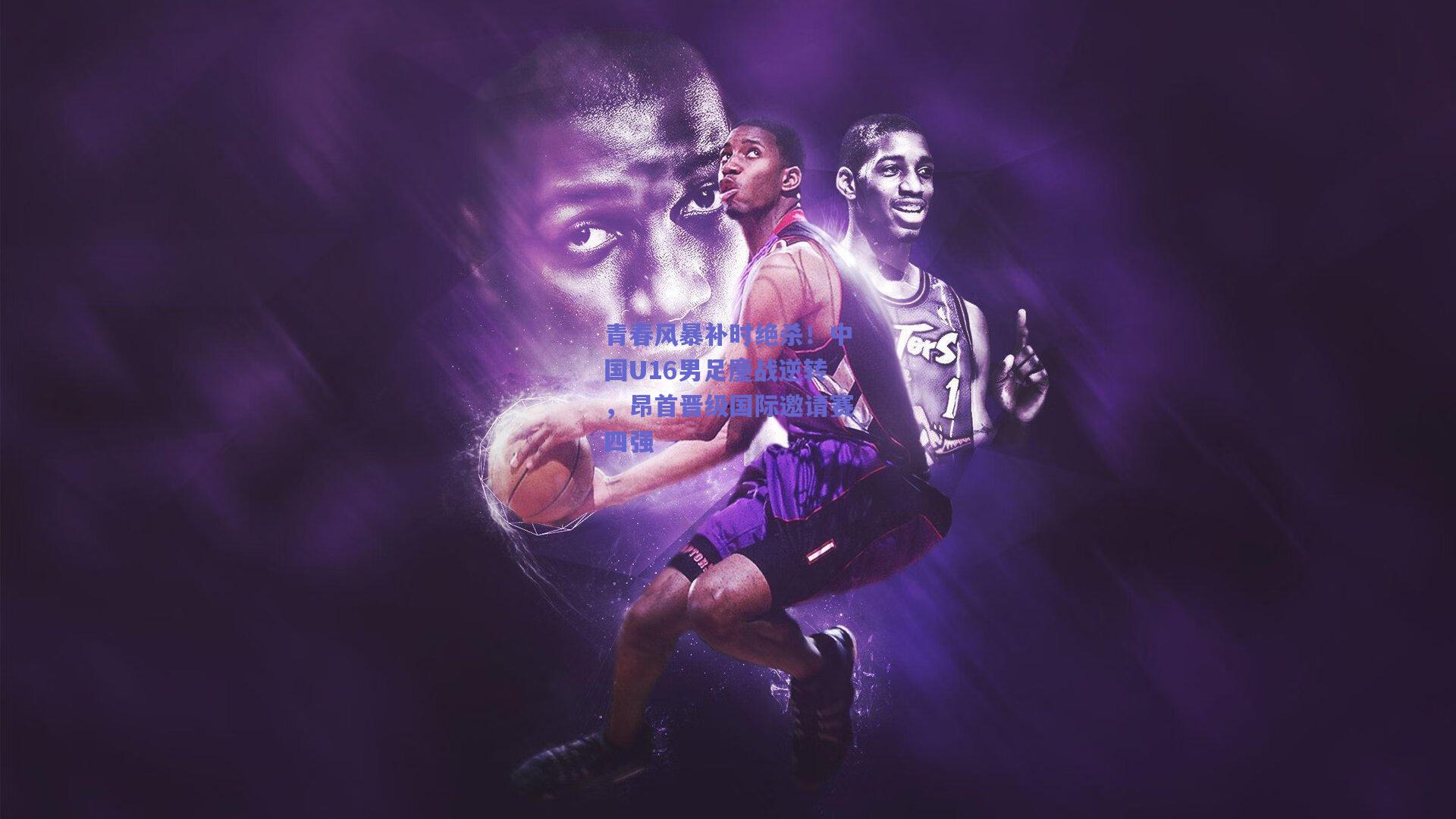 青春风暴补时绝杀!中国U16男足鏖战逆转,昂首晋级国际邀请赛四强