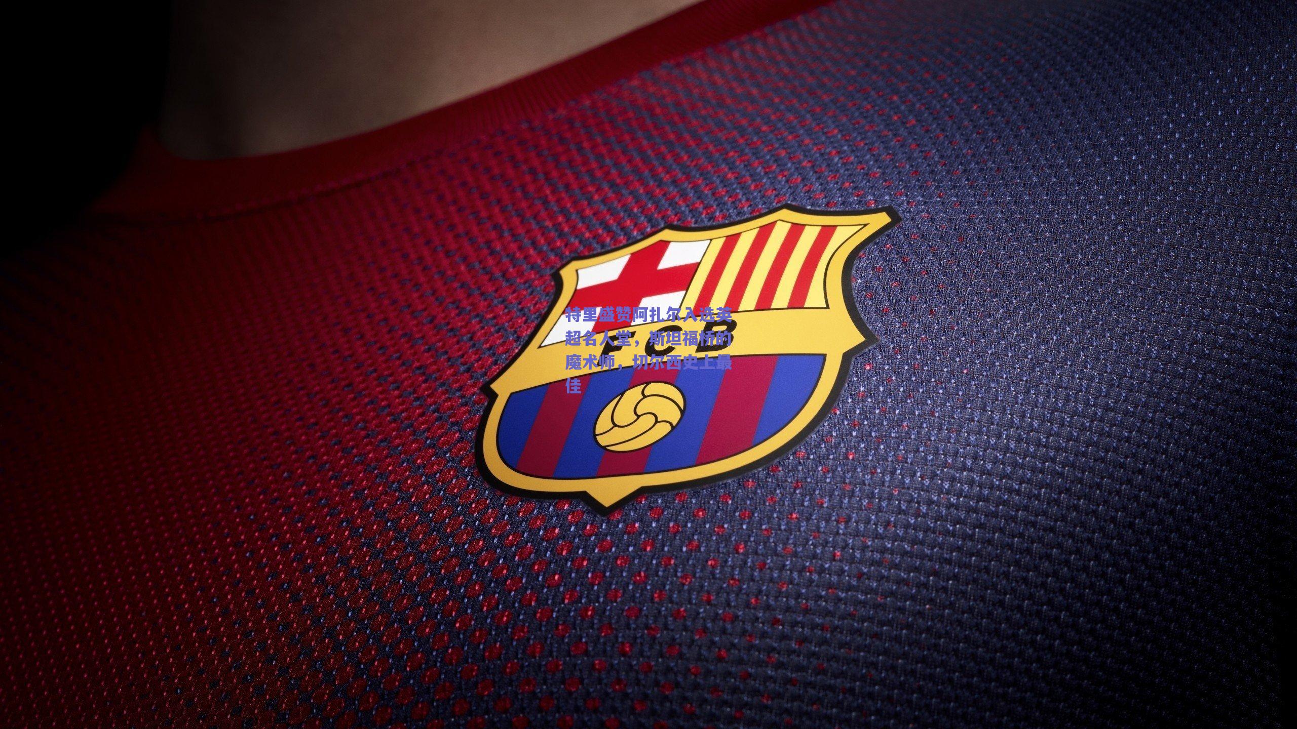 特里盛赞阿扎尔入选英超名人堂,斯坦福桥的魔术师,切尔西史上最佳